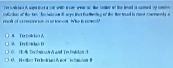 Technician A says that a tire with more wear on the center of the tread is caused by under.
Inflation of the tire Technician B says that feathering of the tire tread is most commonly
result of excessive toe in or toe-out Who is correct?
a. Technician A
b. Technician B
c. Both Techakcian A and Technician B
d. Neither Technician A nor Technician B