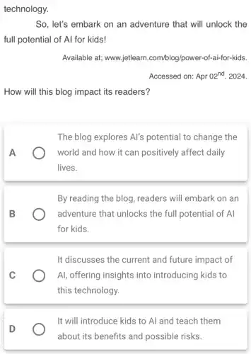 technology.
So, let's embark on an adventure that will unlock the
full potential of Al for kids!
Available at;www.jetlearr 1.com/blog/power-of-ai-for-kids.
Accessed on: Apr 02^nd . 2024.
How will this blog impact its readers?
A
The blog explores Al's potential to change the
world and how it can positively affect daily
lives.
B
By reading the blog , readers will embark on an
adventure that unlocks the full potential of Al
for kids.
C
It discusses the current and future impact of
Al, offering insights into introducing kids to
this technology.
D
It will introduce kids to Al and teach them
about its benefits and possible risks.