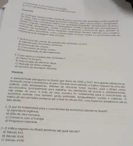 techologias
himana
Geografia
As do
lêm contriburdo para o aumento das enchentes no Rio Orande do
as repoes avers sohem com mundac Con hequentes, deals amentos de terme
a intensificacio do eventus extremos, como chivas fortes e tempostades.
berikas material significativas. O desequitivis climation agravado pelo desmatamento o
impede o solo de absorver o excesso de agua, phorando os
intraestrutura choveventivas como a preservacao de areas verdes e a desenvolvimento de
de drenagem mais eficiente.
1. Qual eumadas causas do aumento das enchentes no RS?
a) Intensificacao de eventos extremos.
b) Diminuicao das chuvas.
c) Crescimento do areas verdes.
(1) Descrimento de a desmatamento
2. O que agrava o impacto das enchentes?
a) Plantio de arveres.
b) Solo incapar do absorver agua.
c) Reducao de areas urbanas.
d) Aumento de drenagem eficiente.
Historia
A administracao portuguesa no Brasil que durou de 1500 a 1022, teve grande influência na
formacao social e do pais. Durante esse periodo, o trafico negreiro foi uma das
praticas mais Milhoes de africanos foram trazidos para o Brasil como
escravizados principalmente para trabalhar nas plantaçoes de acticar o posteriormente.
has minas de ouro de obra escrava fol fundamental para o da
economia mas tambern gerou profundas desigualdades socials e culturais. 0
trafico de escravizados perdurou até o final do seculo XIX, com impactos duradouros ate os
dias atuais.
1. O que foi fundamental para o crescimento da economia colonial no Brasil?
a) Agricultura orgânica.
b) Mao de obra escrava.
c) Comércio com a Europa.
d) Progresso industrial.
2. O tráfico negreiro no Brasil perdurou até qual século?
a) Século XVI.
b) Século XVII.
c) Século XVIII.