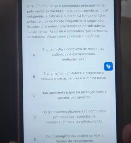 tecido conjuntivo é constituido principalmente
pela matriz extracelular, que compreende as fibras
colágenas, elásticas e substância fundamental e
pelas células do tecido conjuntivo. A seguir são
listadas diferentes caracteristicas da substância
fundamental. Assinale a alternativa que apresenta
as caracteristicas corretas dessa substância.
A
Euma mistura complexa de moléculas
catiônicas e glicoproteinas
multiadesivas.
E altamente hidrofóbica e preenche o
espaço entre as células e a lâmina basal.
B
c
Não apresenta papel na proteção contra
agentes patogênicos.
D
Os glicosaminoglicanos sáo compostos
por unidades repetidas de
monossacarideos, as glicosaminas
E E
Os proteoglicanos podem se ligar a
fatores de crescimento.