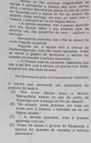 Tecnico do Rio comenta irregularidade da
equipe e parabeniza o Osasco Nos cinco últimos
anos.o técnico Bernardinho esteve no alto do pódio
da Superliga com a equipe do Rio de Janeiro. No
entanto, neste domingo, em mais um duelo com o
Osasco, o treinador se viu um degrau abaixo.
- A derrota acontece mas é preciso aprender
com ela. Buscar saber o que erramos para . da
próxima vez, não pecarmos de novo - explicou o
treinador
Bernardinho comentou que o Rio de Janeiro foi
muito irregular na partida.
Segundo ele, a equipe teve a chance do
hept acampeonato, mas nào soube aproveitar. Antes
de deixar o ginásio do Ibirapuera, o técnico fez
questão de ressaltaro esforço adversário.
Osasco está de parabéns Sabiamos que
nào ia ser fácil pois é sempre um grande rival. Estão
brigando por este titulo há anos.
http://globoesporte.globo com/Esportes/Volei -19/04/2010
trecho que apresenta um comentário do
produtor do texto é
(A)Nos cinco últimos anos - 0 técnico
Bernardinho esteve no alto do pódio da
Superliga com a equipe do Rio de Janeiro".
(B) "No entanto, neste domingo, em mais um
duelo com o Osasco , o treinador se viu um
degrau abaixo."
(C) -A derrota acontece, mas é preciso
aprender com ela."
(D) "Antes de deixar o ginásio do Ibirapuera . 0
técnico fez questão de ressaltar o esforço
adversário".