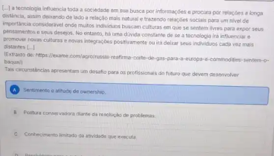 [...) a tecnologia influencia toda a sociedade em sua busca por informações e procura por relações a longa
distância, assim deixando de lado a relação mais natural e trazendo relações sociais para um nivel de
importancia considerável onde muitos individuos buscam culturas em que se sentem livres para expor seus
pensamentos e seus desejos No entanto, há uma dúvida constante de se a tecnologia irá influenciar e
promover novas culturase novas integrações positivamente ou irá deixar seus individuos cada vez mais
distantes [ldots ]
(Extraido de: https://exame .com/agro/russia-reafirma-corte-de -gas-para-a-europa-e -commodities-sentem-o-
baque/)
Tais circunstáncias apresentam um desafio para os profissionais do futuro que devem desenvolver
A Sentimento e atitude de ownership.
B Postura conservadora diante da resolução de problemas.
Conhecimento limitado da atividade que executa.