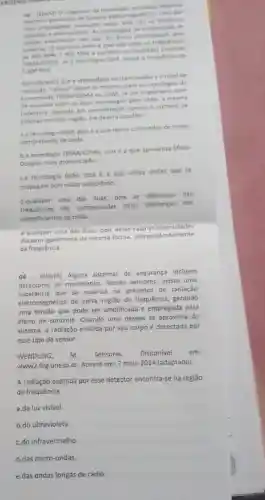 tecnologia introdutio diverses
artelatos geradores de campos eletromagnetices Uma das
empregadas invenctes nessa area da as telefones
celulares e smartphones. As recnologias de transmissio de
atualmente em uso no Brasil contemplam dois
sintemes O primeiro deles operado entre as frequências
MHr e 900 MHI e constitur os chamados sistemas
TOMA/COMA là a tecnolog:GSM, ocupa a frequencia de
1.800 MMr
Considerando que a intensidade de transmissão e o nivel de
"celular" sejam os mesmos para as tecnologias de
transmissio TOMA/COMA CU GSM se um engenheiro tiver
de escolher entre as duas tecnologias para cbter a mesma
cobertura, levando em consideraçã apenas a numero de
antenas em uma regiso ele deverá escolher
a.a tecnologia GSM, pois e a que opera com ondas de maior
comprimento de onda.
ba tecnologia TOMA/COMA pos e a que apresenta Efeito
Doppler mais pronunciado
ca tecnologia GSM, pois é a que utiliza ondas que se
propagam com maior velocidade.
d.qualquer
uma das duas, pois as diferenças nas
frequências sào compensadas pelas diferencas nos
comprimentos de onda.
equalquer uma das duas, pois nesse caso as intensidades
decaem igualmente da mesma forma, independentemente
da frequência.
04- (ENEM) Alguns sistemas de segurança incluem
detectores de movimento Nesses sensores, existe uma
que se polariza na presença de radiação
eletromagnética de certa região de frequência, gerando
uma tensão que pode ser amplificada e empregada para
efeito de controle. Quando uma pessoa se aproxima do
sistema, a radiação emitida por seu corpo é detectada por
esse tipo de sensor.
WENDLING, m.	Sensores Disponivel em:
www2.feg.unesp.br. Acesso em:7 maio 2014 (adaptado).
A radiação captada por esse detector encontra-se na região
de frequência
a.da luz visivel.
b.do ultravioleta.
c.do infravermelho.