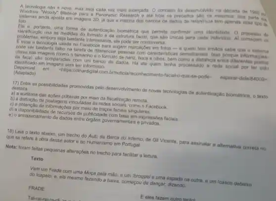 A tecnologia não e nova mas esta cada vez mais avançada . 0 conceito foi desenvolvido na década de 1960 por
Woodrow "Woody"Bledsoe para a Panoramic Research e até hoje os preceitos mesmos boa parte dos
ainda aposta em imagens 2D, ja que a maioria dos bancos de dados de referencia tem apenas esse tipo de
foto.
Ela e, portanto , uma forma de autenticação biométrica que permite confirmar uma identidade . 0 de
identificação usa as medidas do formato e da estrutura facial , que são únicas para cada Al começam OS
problemas.embora seja bastante interessante , ela pode ser controversa.
E essa a tecnologia usada no Facebook para sugerir marcaçōes em fotos -e quem tem irmãos sabe que o sistema
pode ser bastante falho na tarefa de diferenciar pessoas com caracterís icas semelhantes . Isso porque informacoes-
chave das imagens (como o tamanho e o formato de nariz boca e olhos bem como a distancia entre diferentes pontos
da face)são comparadas com um banco de dados . Ha ate quem tenha processado a rede social por ter sido
identificado em imagens sem ser informado.
Disponível em:
<https://olhardig ital.com .br/noticia/reconhecimento -facial-o-que-se -pode-
esperar-dele/84009gt 
(Adaptado)
17) Entre as possibilidades promovidas pelo desenvolvimento de novas tecnologias de autenticação biométrica , o texto
destaca:
a) a auditoria das acoes públicas por meio da fiscalização remota.
b)a distinção de vinculadas às redes sociais . como o Facebook.
c) a obtenção de information s por meio de traços faciais singulares.
d) a disponibilidade de recursos de publicidade com base em expressôes faciais.
e) 0 armazenamento de dados entre órgãos governamentais e privados.
18) Leia o texto abaixo , um trecho do Auto da Barca do Inferno , de Gil Vicente , para assinalar a alternativa correta no
que se refere à obra desse autor e ao Humanismo em Portugal.
Nota:foram feitas pequenas alterações no trecho para facilitar a leitura.
Texto
Vem um Frade com uma Moça pela mão e um broquel e uma espada na outra e um casco debaixo
do 2capelo;e,ele mesmo fazendo a baixa , começou de dançar,dizendo:
FRADE