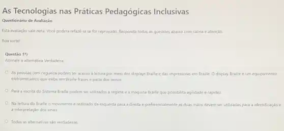 As Tecnologias nas Práticas Pedagógicas Inclusivas
Questionário de Avaliação
Esta avaliação vale nota Vocé poderá refazê-la se for reprovado. Responda todas as questoes abaixo (0 com calma e atenção
Boa sorte!
Questão 1?)
Assinale a alternativa Verdadeira
As pessoas com cegueira podem ter acesso à leitura por meio dos displays Braille e das impressoras em Braille. O display Braille é um equipamento
eletromecânico que exibe em Braille frases e parte dos textos.
Para a escrita do Sistema Braille podem ser utilizados a reglete e a máquina Braille que possibilita agilidade e rapidez
Na leitura do Braille o movimento é realizado da esquerda para a direita e preferencialmente as duas mãos devem ser utilizadas para a identificação e
a interpretação dos sinais.
Todas as alternativas sào verdadeiras