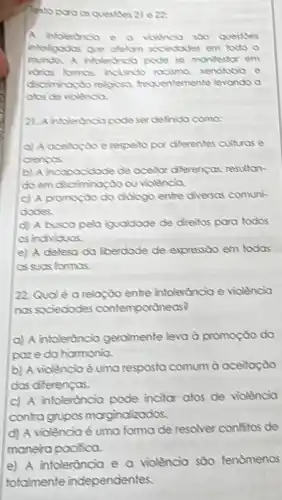 Tectoporo os questies 21 ezz:
A intolerdnoa e o violencia soo questies
interfoodas que alelom sociedades em todo o
munda A intolerthola pode se manifestor em
vorios formas inclundo rocismo xenofobio e
discriminoxto religiosa trequentemente levondo a
atos de violencia
21. A intoleronopode ser definida coma:
respelto por diferentes culturas e
crencos.
b) A incopocictade de aceilar diferencas resultan
do em discriminaçdo ou violencia
c) A promoçdo do didiogo entre diversas comuni-
dodes.
d) A busca pela iqualdade de dreitos para todos
as individuas.
e) A defesa da liberdade de expressão em todos
as suas formas.
22. Qudé a relação entre intolerancia e violencia
nos sociedades contemporaneos?
a) A intolerdncia geramente leva à promoção do
paze da harmonia.
b) A violencia é uma resposta comum a aceitação
das diferenças.
c) A intoleróncia pode incitor atos de violencia
contra grupos morg indizados.
d) A violência é uma forma de resolver confitos de
manera pacifica.
e) A intolerància e a violência sōo fenomenos
totalmente independentes.