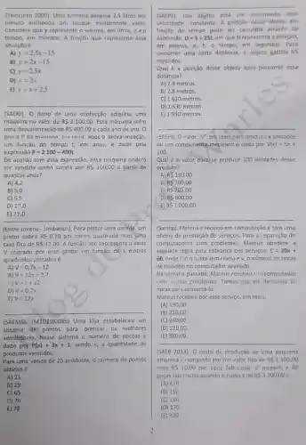 __
(Telecurso 2000). Uma torneira despeja 2,5 litros por
minuto enchendo um tanque inicialmente vazio
Considere que y represente o volume, em litros,exo
tempo, em minutos. A função que representa essa
situação é
A) y=2,5x-15
B) y=2x-15
C) y=2,5x
D) y=2x
E) y=x+2,5
(SAER)). O dono de uma confecção adquiriu uma
máquina no valor de R 2100,00 Esta máquina sofre
uma desvalorização de R 400,00 a cada ano de uso , o
prero P da mánuina em reais, após a desvalorização
em função do tempo I, em anos, é dado pela
expressão P=2100-400t
De acordo com essa expressão, essa máquina poderá
ser vendida como sucata por R 100,00 a partir de
quantos anos?
A) 4,2
B) 5,0
C) 5,5
D) 17,0
__
(Entre jovens - Unibanco). Para pintar uma parede um
pintor cobra R 0,70 por metro quadrado mais cma
taxa fixa de R 12,00 A função que representa o valor
V ccorado por esse pintor em função de x metros
quadrados pintadosé
A) V=0,7x+12
B) V=12x+0,7
c) v=x+12
D) V=0,7x
E) V=12x
(SAEMS). (M1D1910085 Uma loja estabeleceu um
sistema de pontos para premiar os melhores
vendedores, Nesse sistema o número de pontosé
dado por P(x)=3x+1 sendo x, a quantidade de
produtos vendidos.
Para uma venda de 25 produtos, o número de pontos
obtidos é
A) 21
B) 29
C) 65
D) 76
E) 78
2
__
(SAEPE). Um objeto está em movimento com
velocidade constante. A posição desse objeto em
função do tempo pode ser calculada através da
expressão D=5+25t em que D representa a posição,
em metros, e, o tempo, em segundos . Para
percorrer uma certa distância, o objeto gastou 65
segundos.
Qual é a posição desse objeto após percorrer essa
distância?
A) 2,4 metros.
B) 2,8 metros.
C) 1620 metros.
D) 1630 metros
E) 1950 metros.
SAFFI). O valor "V"em reais nara produzir x unidades
de um componente-mecânico é dado por V(x)=5x+
100
Qual é o valor para se produzir 100 unidades desse
produto?
R 150,00
B) R 200,00
C) R 205,00
D) R 600,00
E) R 1000,00
(Saresp). Mateus é técnico em computação e tem uma
oficina de prestação de serviços. Para a reparação de
computadores com problemas, Mateus oberlece à
seguinte regra para cobrança dos serviços: C=20x+
60, onde Céo custo (em reais) ex, o número de horas
de trabalho no computador avariado.
Na semana passada, Mateus recebeu um computador
com muitos problemas Tantos que ele demorou 16
horas para consertá-lo.
Mateus recebeu por esse serviço, em reals,
(A) 190,00
(B) 210,00
(C) 280,00
(D) 320,00 .
(E) 380,00
__
(SAEB 2013). O custo de produção de uma pequena
empresa é composto por um valor fixo de R 1500,00
mais R 10,00 por peça fabricada. 0 número x de
peças fabricadas quando o custo é de R 3200,00 é
(A) 470
(B) 150
(C) 160
(D) 170
(E) 320