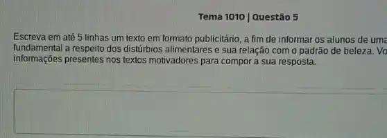 Tema 1010 | Questão 5
Escreva em até 5 linhas um texto em formato publicitário, a fim de informar os alunos de uma
fundamental a respeito dos distúrbios alimentares e sua relação com o padrão de beleza. Vo
informações presentes nos textos motivadores para compor a sua resposta.