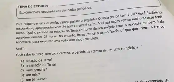 TEMA DE ESTUDO:
Explorando as caracteristicas das ondas periódicas.
Para responder esta questão vamos pensar o seguinte:Quanto tempo tem 1 dia? Você facilmente
responderia, aproximadament:24 horas e estará certo. Aqui nas ondas vamos melhorar esse feno-
meno. Qual o período de rotação da Terra em torno de seu próprio eixo? A resposte também é de
aproximadamente 24 horas. No entanto, introduzimos o termo "periodo" que quer dizer.o tempo
necessário para executar uma volta (um cido) completa.
Assim,
Você saberia dizer, com toda certeza, o período de (tempo de um ciclo completo)?
A) rotação da Terra?
B) translação da Terra?
C) uma semana?
D) um mês?
E) um bimestre?