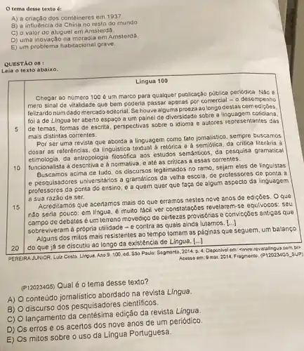 tema desse texto 6:
A) a criação dos contêineres em 1937.
B) a influência da China no resto do mundo
C) o valor do aluguel em Amsterdã.
D) uma inovação na moradia em Amsterdã.
E) um problema habitacional grave.
QUESTÃO 08 :
Leia o texto abaixo.
Lingua 100
5
Chegar ao número 100 é um marco para qualquer publicação pública periódica. Não é
mero sinal de vitalidade que bem poderia passar apenas por comercial -o desempenho
felizardo num dado mercado editorial. Se houve alguma proeza ao longo destas cemediçōes
foi a de Lingua ter aberto espaço a um painel de diversidade sobre a linguagem cotidiana,
de temas, formas de escrita, perspectivas sobre o idioma e autores representantes das
mais distintas correntes.
Por ser uma revista que aborda a linguagem como fato jornalistico, sempre buscamos
dosar as referências, da linguistica textual à retórica e à semiólica, da critica literária à
etimologia, da antropologia filosófica aos estudos semânticos, da pesquisa gramatical
funcionalista à descritiva e à normativa, e até as criticas a essas correntes.
10
Buscamos acima de tudo os discursos legitimados no ramo, sejam eles de linguistas
e pesquisadores universitários a gramáticos da velha escola, de professores de ponta a
professores da ponta do ensino, e a quem quer que faça de algum aspecto da linguagem
a sua razão de ser.
15
Acreditamos que acertamos mais do que erramos nestes nove anos de ediçōes. Oque
não seria pouco: em língua, é muito fácil ver constatações revelarem-se equivocos: seu
campo de debates é um terreno movediço de certezas provisórias e convicções antigas que
sobreviveram à própria utilidade - e contra as quais ainda lutamos.
()
20
Alguns dos mitos mais resistentes ao tempo tomam as páginas que seguem um balanço
do que já se discutiu ao longo da existência de Língua. [...]
PEREIRA JUNIOR, Luiz Costo Lingua. Ano 9.100 cd. S30 Poulo: Segmento 2014. P. 4. Disponival om:SWWW.rovistalingua.com.br
Acosso om:9 mar 2014. Fragmento. (P120234G5underline ( )SUP)
(P120234G5) Qual é 0 tema desse texto?
A)
conteúdo jornalistico abordado na revista Lingua
B)
discurso dos pesquisadores científicos.
C)
lançamento da centésima edição da revista Lingua.
D)
Os erros e os acertos dos nove anos de um periódico
E) Os mitos sobre o uso da Língua Portuguesa