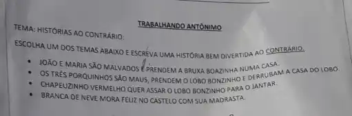 TEMA: HISTÓRIAS AO CONTRARIO:
ESCOLHA UM DOS TEMAS ABAIXO EESCREVA UMA HISTORIA BEM DIVERTIDA AO CONTRARIO.
JOÁO E MARIA SÃO MALVADOS EPRENDEM A BRUKA BOAZINHA EDERRUBAM
OS TRES PORQUINHOS SÃO MAUS, PRENDEM OLOBO BONZINHO
CHAPEUZINHO VERMELHO QUERASSAR OLOBO BONZINHO PARA o JANTAR.
BRANCA DE NEVE MORA FEUZ NO CASTELO COM SUA MADRASTA.
TRABALHANDO ANTONIMO