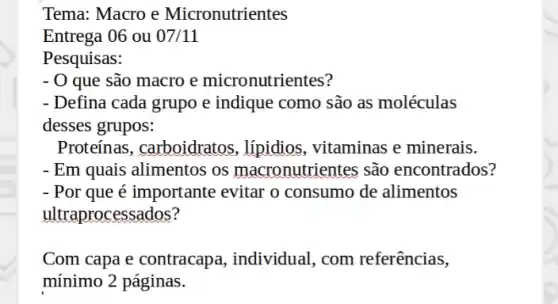 Tema: Macro e Micronutrientes
Entrega 06 ou 07/11
Pesquisas:
- 0 que são macro e micronutrientes?
- Defina cada grupo e indique como são as moléculas
desses grupos:
Proteínas, carboidratos , lípidios, vitaminas e minerais.
- Em quais alimentos os macronutrientes são encontrados?
- Por que é importante evitar o consumo de alimentos
ultraprocessados?
Com capa e contracap:a, individual, com referências,
mínimo 2 páginas.