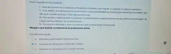 Tema Tragédia em Brumadinho
I. Uma das formas de se analisar a fotografia é utilizando a percepção, a cognição e 0 aspecto ideológico;
II. Uma análise perceptiva da foto pode indicar a irresponsabilidade da empresa que administra a barragem, que
nào teve cuidado para que o fato nào acontecesse
III. Uma análise cognitiva deve considerar o conhecimento a respeito da empresa que administra a barragem, da
cidade de Brumadinho do acontecimento,
IV. No aspecto Ideológico deve-se analisar o que se está vendo na fotografia;
Marque o que analisa corretamente as proposições acima:
Escolha uma opção:
a. Somente a afirmação IV está incorreta.
C b. Somente as afirmaçōes I e III estào corretas.
c. Somente as afirmaçōes II e IV estão corretas.