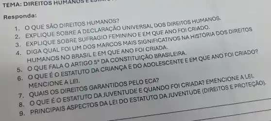 TEMA:DIREITOS HUMANOSEE
Responda:
QUE SẢO DIREITOS HUMANOS?
2. EXPLIQUE SOBREA DECLARACÃO UNIVERSAL DOS DIREITOS HUMANOS.
3. EXPLIQUE SOBRE SUFRAGIO FEMININO E EM QUE ANO FOI
4. DIGA QUAL FOIUM DOS MARCOS MAIS SIGNIFIC ATIVOS NA HISTÓRIA DOS DIREITOS
HUMANOS NO BRASIL EEM QUE ANO FOI CRIADA.
5. OQUE FALA O ARTIGO
5^circ 
DA CONSTITUIGÃO BRASILEIRA.
6. OQUE EOESTATUTO DA CRIANGA E DO ADOLESCENTE E EM QUE ANO FOI CRIADO?
MENCIONE A LEI.
7. QUAIS OS DIREITOS GARANTIDOS PELO ECA?
CRIADA?EMENCIONE ALEI.
8. OQUE EO ESTAT
DA
IDE (DIREITOS E PROTECÃO).
9 PRINCIPAIS ASPECTOS
DA LEI
DO ESTATUTO
DA JUVENTUDE