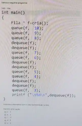 Temoso seguinte programa
Fil a a f-c ria();
queue(f , 10);
queue(f. 9);
queue(f, 8);
dequeue(f);
dequeue(f);
queue(f, 7);
queue (f,6)
dequeue(f);
dequeue (f)
queue (f,5)
queue (f,4)
dequeue(f);
dequeue(f);
queue(f
printf (n", dequeue (f));
Assinalea atemativa	tela
Escoina uma opçoo
a 3
13. 4
c. 10
d. 6
e. B