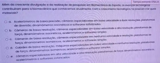 Tempa restante 0:56:26
Além da crescente divulgação e da realização de pesquisas em Biomecânica do Esporte os avanços techologicos
contribuiram para a biomecânica que conhecemos atualmente Com o cresciment tecnológico, foi possivel criar quais
materiais?
D
a. Acelerômetros de baixa precisão, câmeras especializadas em baixa velocidade e duas resoluçōes plataformas
de diversáo dinamômetros isocinéticos e softwares sofisticados.
b. Câmeras de baixa resolução, câmeras especializadas em baixa velocidade e alta resoluçáo plataformas de
força, dinamômetros isocinéticos, acelerômetros e softwares simples.
c. Câmeras de baixa resolução, câmeras especializadas em nenhuma velocidade e resolução plataformas de
força, dinamômetros isométricos, acelerômetros e softwares simples.
d. Cabides de baixa resolução, máquinas especializadas em baixa velocidade e nenhuma resoluçáo, plataformas
de força, dinamômetros isométricos, acelerômetros e softwares simples.
e. câmeras especializadas em alta velocidade e alta resoluçáo, plataformas de força, dinamômetros isocinéticos,
acelerômetros e softwares sofisticados.