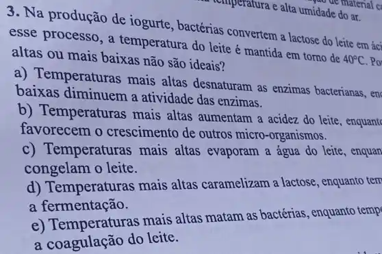 a temperatura e alta umidade do ar.
yao de material c
3. Na produção de iogurte , bactérias convertem a lactose do leite em áci
esse processo, a temperatura do leite é mantida em torno de
40^circ C . Po altas ou mais baixas não são ideais?
emperatur as mais altas desnaturam as enzimas bacterianas, en
baixas diminuem a atividade das enzimas.
b)Temperatu ras mais altas aumentam a acidez do leite , enquant
favorecem o crescimento de outros micro -organismos.
c) Temperatu ras mais altas evaporam a água do leite , enquan
congelam o leite.
d)Temperatu ras mais altas caramelizam a lactose, enquanto tem
a fermentação.
e) Temperatu ras mais altas matam as bactérias , enquanto temp
a coagulaçã o do leite.