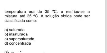 temperatura era de 35^circ C e resfriou-se a
mistura até 25^circ C A solução obtida pode ser
classificada como:
a) saturada
b) insaturada
c) supersaturada
d)concentrada