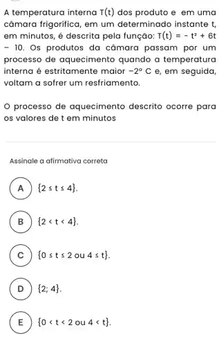 A temperatura interna T(t) dos produto e em uma
câmara frigorífica , em um determinado instante t,
em minutos, é descrita pela função: T(t)=-t^2+6t
- 10 . Os produtos da câmara passam por um
processo de aquecimento quando a temperatura
interna é estritamente maior -2^circ C e, em seguida,
voltam a sofrer um resfriamento.
processo de aquecimento descrito ocorre para
os valores de t em minutos
Assinale a afirmativa correta
A  2leqslant tleqslant 4  H
B  2lt tlt 4  D
C  0leqslant tleqslant 2ou4leqslant t 
D )  2;4 
E  0lt tlt 2ou4lt t