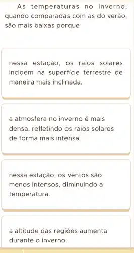 As temperaturas no inverno,
quando comparadas com as do verão,
são mais baixas porque
nessa estação , os raios solares
incidem na superficie terrestre de
maneira mais inclinada.
a atmosfera no inverno é mais
densa, refletindo os raios solares
de forma mais intensa.
nessa estação , os ventos são
menos intensos , diminuindo a
temperatura.
a altitude das regiōes aumenta
durante o inverno.