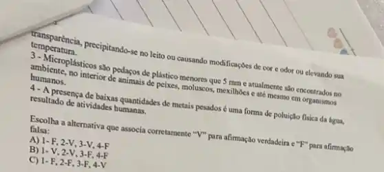 temperatura.
transparéncia, precipitando-se no leito ou causando modificaçbes de cor e odor ou elevando sua
3-Microplásticos sào pedaços de plástico menores que 5 mm e atualmente salo encontrados no
ambiente, no interior de animais de peixes, moluscos mexilhoes c até mesmo em organismos
humanos.
4- A presença de baixas quantidades de metais pesados é uma forma de poluição flsica da água,
resultado de atividades humanas.
Escolha a alternativa que associa corretamente "I" para afirmação verdadeira e "F"para afirmação
falsa:
A) 1-F, 2-V, 3-V, 4-F
B) 1-V, 2-V 3-F. 4-F
C) 1-F, 2-F , 3-F, 4-V