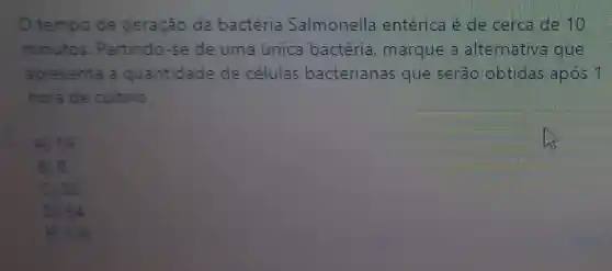 tempo de geração da bactéria Salmonella entérica é de cerca de 10
minutos . Partindo-se de uma única bactéria , marque a alternativa que
apresenta a quantidade de células bacterianas que serão obtidas após 1
hora de cultivo.
A) 16
B) 8
( ) 32
D) 64
E) 128