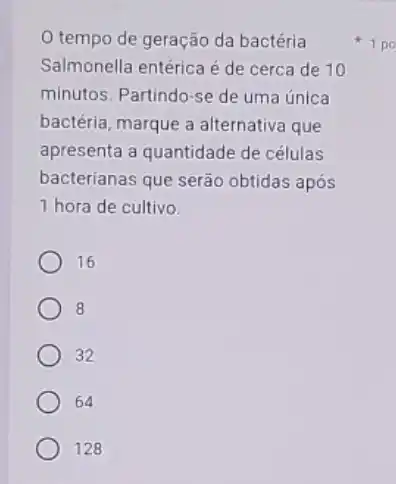 tempo de geração da bactéria
Salmonella entérica é de cerca de 10
minutos. Partindo-se de uma única
bactéria, marque a alternativa que
apresenta a quantidade de células
bacterianas que serão obtidas após
1 hora de cultivo
16
8
32
64
128
1 po