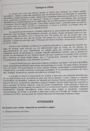 Tempo e clima
E comum ver o uso dos termos "tempo'e "clima" para designar um mesmo estado
atmosférico. Tempo e clima são elementos que se complementam na descrição do ambiente
atmosferico.Esses conceitos, porém, referem se a condiçoes diferentes do ambiente, e usá-los
atmos sinônimos, portanto é um equivoco Tempo é o estado momentâneo das condiçóes
atmosféricas ou meteorologicas de um dado lugar, em um determinado momento e está
a variaçóes. Quando pergunta: "Como está 0 tempo hoje?", pretende saber se está frio
ou quente, seco ou umido, chuvoso ou ensolarado O tempo é, portanto a condição atual da
atmosfera, que pode mudar de um instante ao outro.
As variaçóes de temperatura umidade relativa do ar pluviosidade são responsáveis pelo
dinamismo das condições meteorologicas, portanto, do tempo Essas variaçóes podem ou não
ser acentuadas, de acordo com a época do ano . Há meses em que as chuvas são mais
constantes, outros em que nào há chuvas. Há meses em que as estão mais
elevadas, e outros em que elas caem. Principais menentos do tempo: temperature umidade do
ar, chuva, vento.
Clima é uma condição duradoura do ambiente atmosférico e equivale ao conjunto dos
tipos de tempos mais comuns em um determinado lugar ao longo de um periodo de
aproximadamente 30 anos Representa um padráo geral das condições meteorológicas
(variaçóes anuais de temperatura umidade, pressão atmosférica ventos), que se alteram de
com as estações do ano Quando alguém diz que Tocantins é um estado muito quente e
seco, refere-se ao clima desse estado, que é Tropical seco. Contudo ao longo dos dias,
Tocantins pode apresentar uma variedade de tempos.
clima é influenciado por elementos e fatores climáticos, que fazem com que a atmosfera
tenha caracteristicas distintas dependendo da localização no mundo. Por esse motivo, há vários
tipos de climas. Principais fatores do clima: latitude altitude, maritimidade e continentalidade,
massas de ar, correntes maritimas, localização geográfica E os principais elementos do clima
sáo: radiação, temperatura, pressão atmosférica e umidade do ar.
A previsão do tempo é responsável por analisar e descrever as condições atmosféricas
de um determinado local, simulando-as para dias futuros também. Como o tempo é o estado
momentâneo da atmosfera podendo ser alterado por diversos fatores, a previsão do tempo é
passivel de erros, podendo ser alterada a qualquer instante. Quanto mais longo for o período a
que a previsão do tempo refere-se, mais ela perde confiabilidade. Essa previsão é feita por
meteorologistas.que se baseiam em dados como a ocorrência de nuvens, visibilidade, média de
meteorologicas. No Brasil.previsão é feita pelo Centro de Previsão de Tempo e Estudos
temperaturas.pressão atmosférica, entre outros, para chegar a prováveis condições
Climáticos (CPTEC), que faz parte do Instituto Nacional de Pesquisas Espaciais (Inpe).
ATIVIDADES
De acordo com o texto, responda as questōes a seguir:
1) Diferencie tempo de clima:
__
50