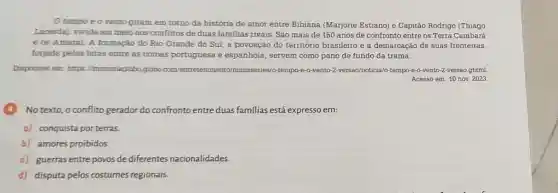 tempo e o vento giram em torno da história de amor entre Bibiana (Marjorie Estiano) e Capitão Rodrigo (Thiago
Lacerda], vivida em meio aos conflitos de duas familias rivais. São mais de 150 anos de confronto entre os Terra Cambará
e os Amaral. A formação do Rio Grande do Sul, a povoação do território brasileiro e a demarcação de suas fronteiras,
forjada pelas lutas entre as coroas portuguesa e espanhola, servem como pano de fundo da trama.
Disponivel em: https //memoriaglobo.globo com/entr tempo -vento o-2-versao noticia/o-tempo-e-o-vento -2-versao.ghtml
Acesso em: 10 nov.2023
No texto, o conflito gerador do confronto entre duas familias está expresso em:
c) conquista por terras.
b) amores proibidos.
c) guerras entre povos de diferentes nacionalidades.
d) disputa pelos costumes regionais.