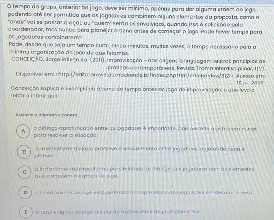 tempo do grupo anterior ao jogo, deve ser mínimo, apenas para dar alguma ordem ao jogo,
podendo até ser permitido que os jogadores combinem alguns elementos da proposta, como o
"onde" vai se passar a ação ou "quem"seráo os envolvidos, quando isso é solicitado pelo
coordenador, mas nunca para planejar a cena antes de começar o jogo. Pode haver tempo para
os jogadores combinarem?
Pode, desde que seja um tempo curto, cinco minutos, multas vezes; 0 tempo necessário para a
mínima organização do jogo de que falamos.
CONCEICÁO, Jorge Wilson da (2011), Improvisação-das origens à linguagem teatral princípios de
práticas contemporáneas Revista Trama Interdisciplinar 1(2)
Disponivel em <http://editorar evistas.mackenzie.br/index.php /tint/article/view/312)>. Acesso em:
10 jul. 2020
Conceição explica e exemplifica acerca do tempo antes do jogo de improvisação, 0 que leva o
leitor a inferir que
Assinale a dilmativa correta
)
para resolver a situaçáo.
didiogo aprofundado entre os jogadores é importante pois permite que tracem meios
B
plateia
imediatismo do jogo promove o envolvimento entre jogadores, objetos de cena e
C )
a instantaneidade resultana possibilidade de didiogo dos jogadores com os elementos
que compoem o espaço de jogo
D ) o imediatismo do jogo está centrado na capacidade dos jogadores em decorar o texto.
E o aqui e agora do jogo resulta da necessidade de promover o riso E