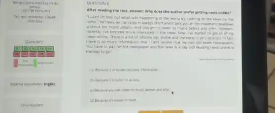 Tempo para realizaçáo da
prova
1.0E+38 minutos
Tempo restante: 10648
minutos
Questoes:
Q1 Q2 Q4 Q5
0) (1) 010
Nào
respondida
Respondida
Idioma escolhido: Inglês
Orientaçóes:
QUESTION 6
After reading the text.answer: Why does the author prefer getting news online?
"I used to find out what was happening in the world by listening to the news on the
radio. The news on the radio is always short and it tells you all the important headlines
without too many details And you get to listen to music before and after. However,
recently, Ive become more interested in the news. Now, I've started to get all of my
news online. There is a lot of informatior online and the news Is very detailed. In fact.
there is so much Information that I can't believe that my dad still reads newspapers.
You have to pay for the newspaper and the news is a day old! Reading news online is
the way to go."
(a) Because it provides detailed information
(b) Because it's faster to access.
(c) Because you can listen to music before and after.
(d) Because it's easier to read.