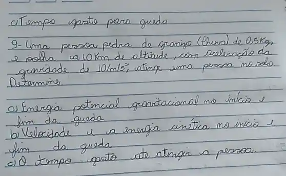 Tempo qoarto para queda
9- Uma persoa pedra de granigo (thena) de 0,5 mathrm(~kg) , e polha la 10 mathrm(~km) de altitude, com aceleraçäo da gerridade de 10 / mathrm(m) / mathrm(s)^2 , ating uma persoa no solo. Determine.
o) Energia potencial granitacional mo inicio e lim da gueda
b) Velocidade u a energia cinética no inicio l fim da queda
c) Q tempo gorto ate atingir a persoo.