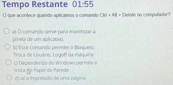 Tempo Re stante 01:55
que acontece quando aplicamos o comando Ctrl+Alt+ Delete no computador?
a) Ocomando serve para maximizar a
janela de um aplicativo.
b) Esse comando permite o Bloqueio,
Troca de Usuário, Logoff da máquina
c) Dependendo do Windows permite a
troca po Papel de Parede
d) az a impressão de uma página