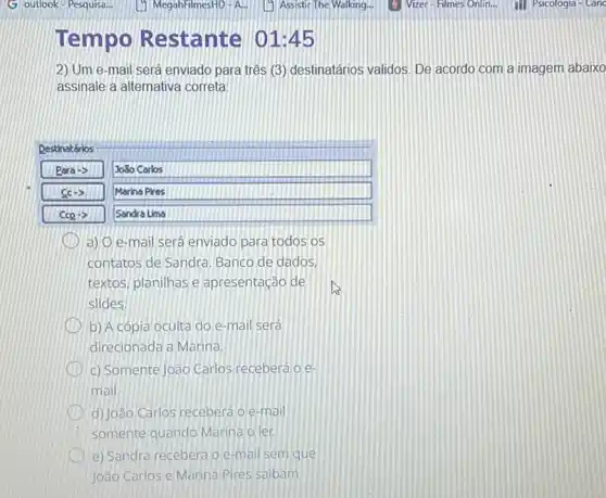 Tempo Restante 01:45
2) Um e-mail será enviado para três (3 destinatários validos. De acordo com a imagem abaixo
assinale a alternativa correta
Destinatários
Raraarrow 
Jo30 Carlos
Marina Pires
Sandra Lima
a) O e-mail será enviado para todos os
contatos de Sandra. Banco de dados,
textos, planilhas e apresentação de
slides.
b) A cópia oculta do e-mail será
direcionada a Marina.
c) Somente João Carlos receberá o e
mail.
d) João Carlos receberá 0 e-mail
somente quando Marina o ler.
e) Sandra recebera o e-mail sem que
João Carlos e Marina Pires saibam