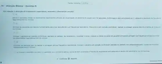 Tempo restante 1 m 50 s
TE - Atenção Básica - Questão 8
Em relação aferição da frequência re respiratoria, assinale a alternativa correta:
a)
Sentar o paciente, conter os movimentos resp
respiratoria em 01 minuto
respiratorios atraves de visualização do abdome do usuario por 30 segundos. Multiplique o valor encontrado por 2 obtendo o resultado da frequencia
b)
Solictar 80 paciente que respire nomalmente pare que seja aferida sua fre frequência respiratória Posicioná-lo em posição confortável, realizar a contagem através dos movimentos do tórax em
01 minuto
c
Colocar o paciente en posição confortável (sentado ou deltado, se necessário)visualizar	no pulso do paciente simulando contagem da frequência cardiaca e contar
os movimentos respiretbrios em 01 minuto
Informar ao paciente que ire realizar e contagem de sua frequencia respiratoria. Colocar o paciente em posição confortável (sentado ou deitado cabeceira-elevada), contaras incursóes
respiratines en 01 minuto
e) Colocar o apareho oximetro no paciente, se e oximetrie estiver acima de 95%  é porque a frequencia respiratória está adequada e dentro dos parametros de normalidade