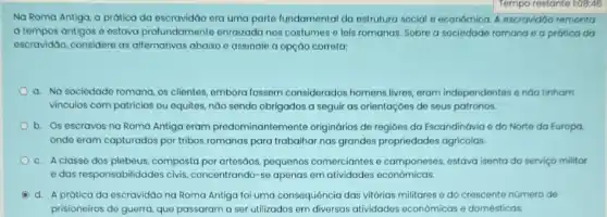 Tempo restante 1:08:48
Na Roma Antiga, a prática da escravidão era uma parte fundamental da estrutura social e economica A escravidáo remonta
a tempos antigos e estava profundamente enraizada nos costumes o leis romanas. Sobre a sociedade romana e a prática da
escravidao, considere as alternativas abaixo e assinale a opção correta:
a. Na sociedade romana os clientes, embora fossem considerados homens livres eram independentes endo tinham
vinculos com patricios ou equites, nào sendo obrigados a seguir as orientaçōes de seus patronos.
b. Os escravos na Roma Antiga eram predominantemente originarios de regióes da Escandinávia e do Norte da Europa,
onde eram capturados por tribos romanas para trabalhar nas grandes propriedades agricolas.
c. A classe dos plebeus, composta por artesāos, pequenos comerciantes e camponeses estava isenta do serviço militar
e das responsabilidades civis concentrando-se apenas em atividades econômicas.
d. A prática da escravidao na Roma Antiga foi uma consequência das vitórias militares e do crescente número de
prisioneiros de guerra, que passaram a ser utilizados em diversas atividades econômicas e domésticas.