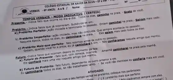 __
TEMPOS VERBAIS -MODO INDICATIVO (CERTEZA)
Presente fato que ocorre no dia-a-dia. Todos os dias, caminho na praia - Gosto de você.
Pretérito - Indica fatos que já ocorreram. Subdivide -se em:
a) Pretérito Perfeito ,ação iniciada e terminada no passado Ontem caminhei na praia.- Saíram mais cedo.
b) Pretérito Imperfeito-ação iniciada, mas não concluida. Que sempre acontecia no passado.
Naquela época , todos os dias, eu caminhava na praia - Eles safam mais cedo todos os dias.
c) Pretérito Mais-que-perfeito - fato ocorrido antes de outro no passado.
Ontem, quando vocé foi a praia, eu já caminhara 6 Km - Nós confiáramos naquele amigo que mentiu.
Futuro-Indica fatos que ocorrem depois do momento da fala.
a) Futuro do Presente - fato que , com certeza, ocorrerá. Amanhã caminharei na praia pela manhã.
Ele confiará mais uma vez naquele amigo que mentiu.
b) Futuro do Pretérito- fato futuro de outro anterior a ele.
Eu caminharia todos os dias, se não trabalhasse tanto - Se vocênão mentisse eu confiaria mais em você.
ATIVIDADES
com o seu tempo verbal no pretérito, coloque nos parênteses:
pretérito mais que perfeito
- INás viajávamos sempre com eles.