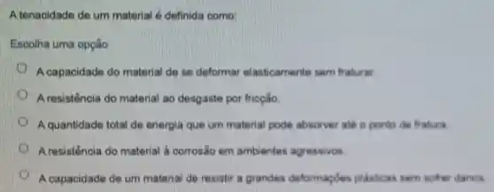 A tenacidade de um material é definida oomo
Escolha uma opção:
A capacidade do material de se deformar elasticamente sem fraturar.
A resistencia do material ao desgaste por fricçlio
A quantidade total de energia que um material pode absorver ate o ponto do fratura
A resistência do material a corrosic em ambientes agressivos
A capacidade de um material de resistir a grandes deformaçóes plasticas sem softer danos.