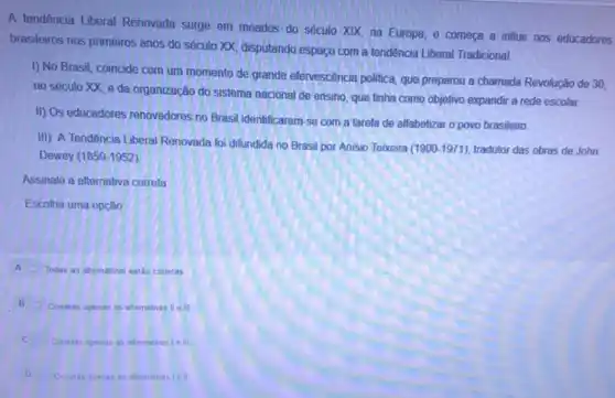 A tendência Liberal Renovada surge em meados do século XIX, na Europa e começa a influir nos educadores
brasileiros nos primeiros anos do século XX, disputando espaço com a tendência Liberal Tradicional.
I) No Brasil, coincide com um momento de grande efervescência politica, que preparou a chamada Revolução de 30.
no século XX, e da organização do sistema nacional de ensino, que linha como objetivo expandir a rede escolar.
III) Os educadores renovadores no Brasil identificaram-se com a tarefa de alfabetizar o povo brasileiro.
III) A Tendência Liberal Renovada foi difundida no Brasil por Anisio Teixeira
(1900-1971) tradutor das obras de John
Dewey (1859-1952)
Assinale a allernativa correla
Escolha uma opção
A
Todas as atemativas estáo corretas
B
Corretas apenas as alternativas II e III
C
Correlas apenas as alternativas le III.
D
Cometas apenas as alternativas I e ll