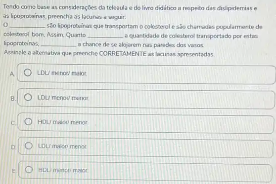 Tendo como base as considerações da teleaula e do livro didático a respeito das dislipidemiase
as lipoproteinas, preencha as lacunas a seguir:
__ são lipoproteinas que transportam o colesterol e são chamadas popularmente de
colesterol bom. Assim, Quanto __ a quantidade de colesterol transportado por estas
lipoproteínas, __ a chance de se alojarem nas paredes dos vasos.
Assinale a alternativa que preenche CORRETAMENTE as lacunas apresentadas.
LDL/ menor/ maior.
LDUmenor/menor.
HDL/maior/menor.
LDUmaior/menor.
HDL/menor/maior.