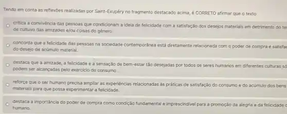 Tendo em conta as reflexôes realizadas por Saint-Exupéry no fragmento destacado acima, é CORRETO afirmar que o texto
critica a convivencia das pessoas que condicionam a idela de felicidade com a satisfação dos desejos materiais em detrimento do te
de cultuvo das amizades e/ou coisas do gênero.
concorda que a felicidade das pessoas na sociedade contemporánea está diretamente relacionada com o poder de compra e satisfa
do desejo de acúmulo material.
destaca que a amizade a felicidade e a sensação de bem-estar tǎo desejadas por todos os seres humanos em differentes culturas so
podem ser alcançadas pelo exercicio do consumo .
reforça que o ser humano precisa ampliar as experiencias relacionadas às práticas de satisfação do con
materials para que possa experimentar a felicidade.
consumo e do acúmulo dos bens
destaca a importância do poder de compra como condição fundamental e imprescindivel para a promoção da alegria e da felicidade
humano.