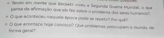 - Tendo em mente que Beckett viveu a Segunda Guerra Mundial, o que
pensa da afirmação que ele fez sobre o problema dos seres humanos?
que aconteceu naquela época pode se repetir? Por quê?
(1)
que acontece hoje conosco? Que problemas preocupam o mundo, de
forma geral?