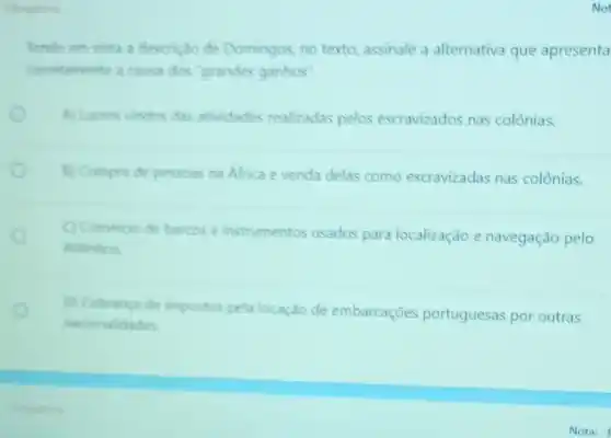 Tendo em vista a descrição de Domingos, no texto, assinale a alternativa que apresenta
cometamente a causa dos"grandes ganhos".
A) Lucros vindos das atividades realizadas pelos escravizados nas colônias.
B) Compra de pessoas na Africa evenda delas como escravizadas nas colônias.
Comeroo de barcos e instrumentos usados para localização e navegação pelo
Atlantico
D) Cobranca de impostos pela locação de embarcações portuguesas por outras
nacionalidades
Not