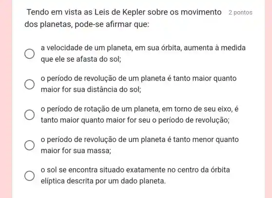 Tendo em vista as Leis de Kepler sobre os movimento 2 pontos
dos planetas , pode-se afirmar que:
a velocidade de um planeta, em sua órbita , aumenta à medida
que ele se afasta do sol;
período de revolução de um planeta é tanto maior quanto
maior for sua distância do sol;
período de rotação de um planeta, em torno de seu eixo, é
tanto maior quanto maior for seu o período de revolução;
período de revolução de um planeta é tanto menor quanto
maior for sua massa;
sol se encontra situado exatamente no centro da órbita
elíptica descrita por um dado planeta.