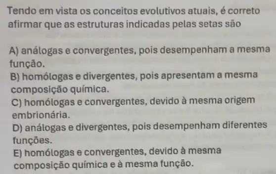 Tendo em vista os conceitos evolutivos atuais, é correto
afirmar que as estruturas indicadas pelas setas são
A) análogas e convergentes, pois desempenham a mesma
função.
B) homólogas e divergentes, pois apresentam a mesma
composição química.
C) homólogas e convergentes, devido à mesma origem
embrionária.
D) análogas e divergentes, pois desempenham diferentes
funcōes.
E) homólogas e convergentes, devido à mesma
composição química e à mesma função.