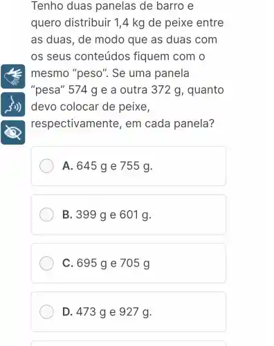 Tenho duas panelas de barro e
quero distribuir 1 ,4 kg de peixe entre
as duas , de modo que as duas com
os seus conteúdos fiquem com o
mesmo "peso". Se uma panela
"pesa" 574 g e a outra 372 g, quanto
devo colocar de peixe,
respectivamente , em cada panela?
A. 645 g e 755 g.
B. 399 ge 601 g.
C. 695 ge 705 g
D. 473 g e 927 g.