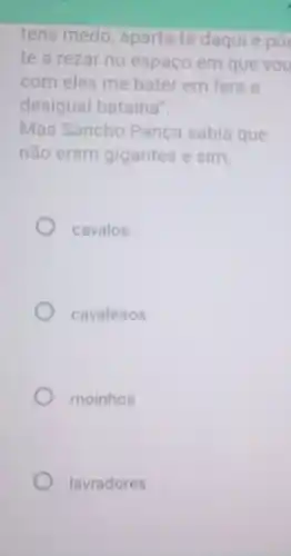 tens medo, aparta-te daqui e po
te a rezar no espaço em que vou
com eles me bater em fera e
desigual batalha".
Mas Sancho Pança sabia que
não eram gigantes e sim,
cavalos
cavaleiros
moinhos
lavradores