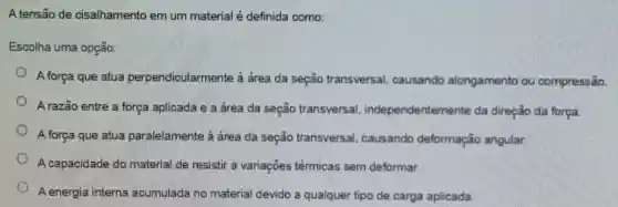 A tensão de cisalhamento em um material é definida como:
Escolha uma opção:
A força que atua perpendicularmente à área da seção transversal causando alongamento ou compressão.
A razão entre a força aplicada e a área da seção transversal independentemente da direção da força.
A força que atua paralelamente à área da seção transversal . causando deformação angular.
A capacidade do material de resistir a variações térmicas sem deformar.
A energia interna acumulada no material devido a qualquer tipo de carga aplicada.