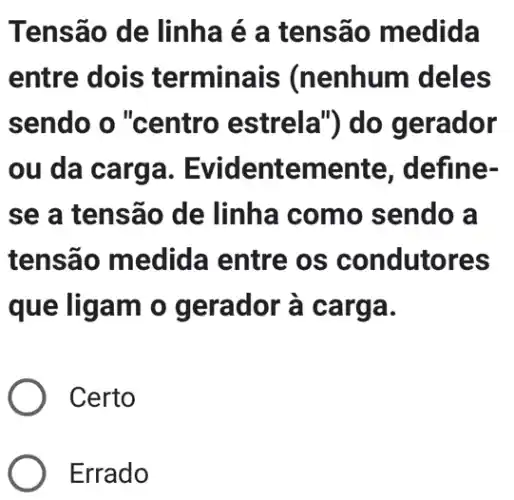 Tensão de linha é a tensão medida
entre dois terminais (nenhum deles
sendo o "centro estrela") do gerador
ou da carga. E videntemente , define-
se a tensão de linha como sendo a
tensão medida entre os condutores
que ligam o gerador à carga.
Certo