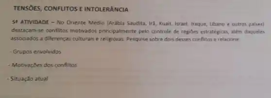 TENSOES , CONFLITOS E INTOLERÂNCIA
5. ATIVIDADE - No Oriente Médio (Arábia Saudita, Irã, Kuait,Israel, Iraque Libano e outros países)
destacam -se conflitos motivados principalmente pelo controle de regiōes estratégicas além daqueles
associados a diferenças culturais e religiosas Pesquise sobre dois desses conflitos e relacione:
- Grupos envolvidos
- Motivações dos conflitos
- Situação atual